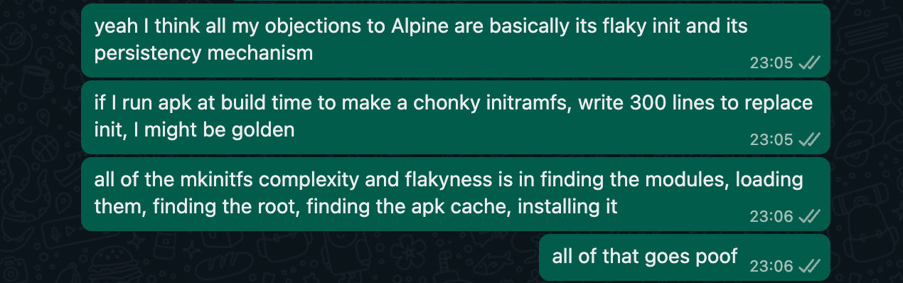 a screenshot of four texts saying "yeah I think all my objections to Alpine are basically its flaky init and its persistency mechanism" "if I run apk at build time to make a chonky initramfs, write 300 lines to replace init, I might be golden" "all of the mkinitfs complexity and flakyness is in finding the modules, loading them, finding the root, finding the apk cache, installing it" "all of that goes poof”